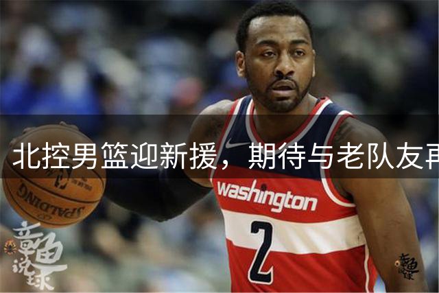 北控男篮迎新援，期待与老队友再相会