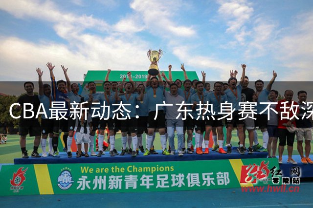 CBA最新动态：广东热身赛不敌深圳，赵继伟声援胡明轩，山东弃签奥莫特